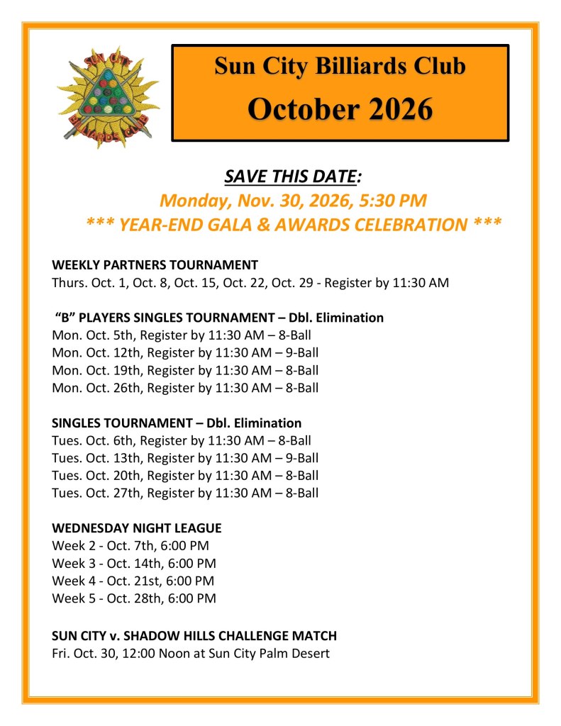 Sun City Billiards Club October 2026 calendar: Weekly Partners Tournament Thursdays Oct. 1, 8, 15, 22, 29; B Players Singles Tournament Mondays Oct. 5, 12, 19, 26; Singles Tournament Tuesdays Oct. 6, 13, 20, 27 (register by 11:30 AM); Wednesday Night League Oct. 7, 14, 21, 28 at 6 PM; Sun City v. Shadow Hills Challenge Match Fri. Oct. 30 at noon; Save the date: Year-End Gala and Awards Celebration Mon. Nov. 30, 2026, 5:30 PM.